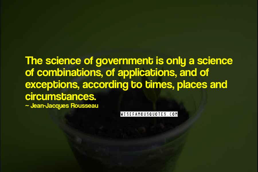 Jean-Jacques Rousseau Quotes: The science of government is only a science of combinations, of applications, and of exceptions, according to times, places and circumstances.