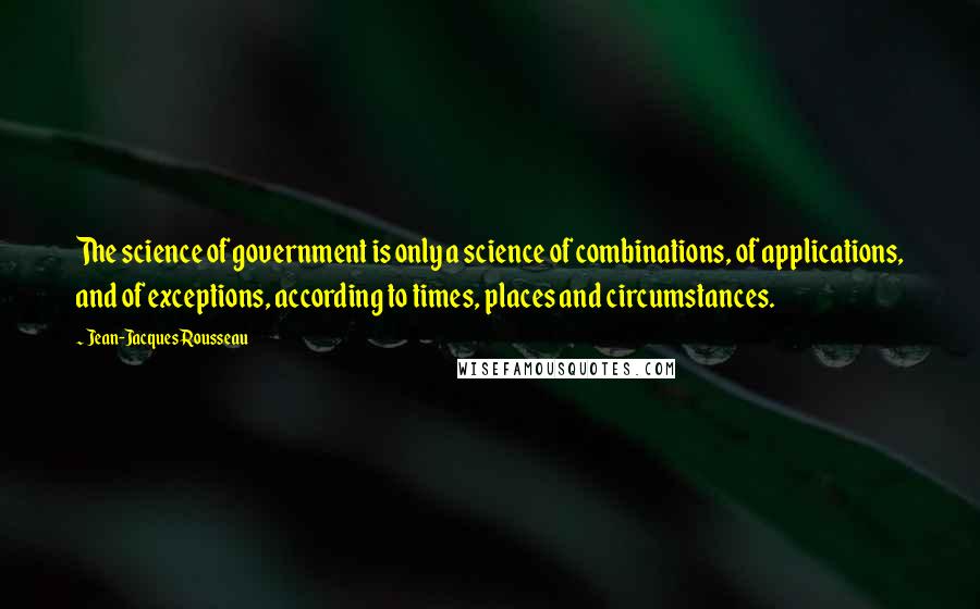 Jean-Jacques Rousseau Quotes: The science of government is only a science of combinations, of applications, and of exceptions, according to times, places and circumstances.