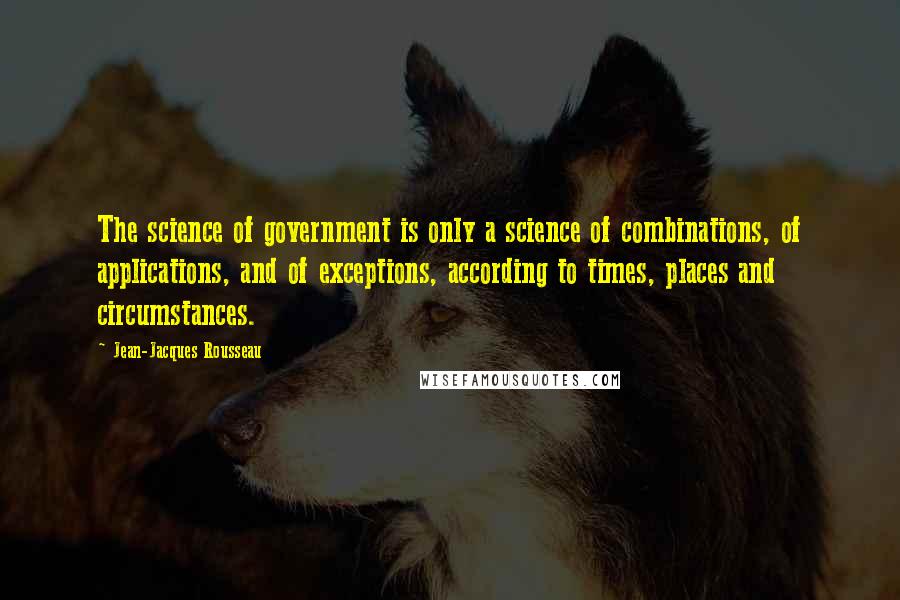 Jean-Jacques Rousseau Quotes: The science of government is only a science of combinations, of applications, and of exceptions, according to times, places and circumstances.