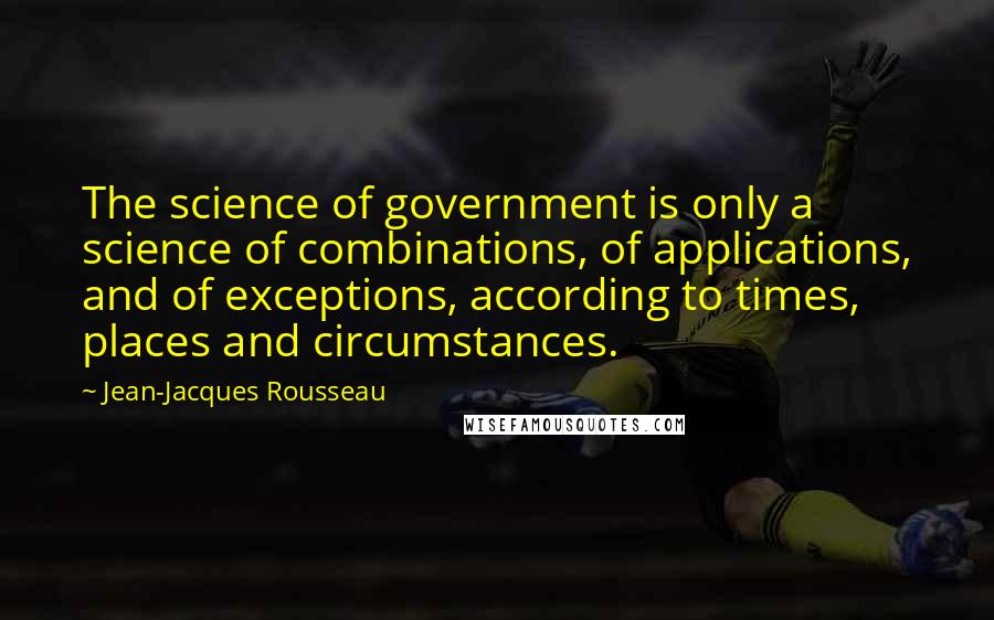 Jean-Jacques Rousseau Quotes: The science of government is only a science of combinations, of applications, and of exceptions, according to times, places and circumstances.