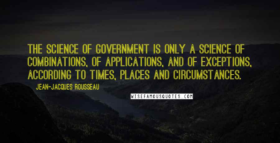 Jean-Jacques Rousseau Quotes: The science of government is only a science of combinations, of applications, and of exceptions, according to times, places and circumstances.