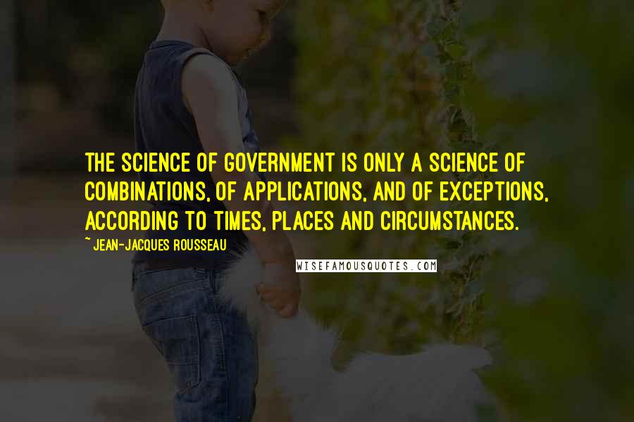 Jean-Jacques Rousseau Quotes: The science of government is only a science of combinations, of applications, and of exceptions, according to times, places and circumstances.