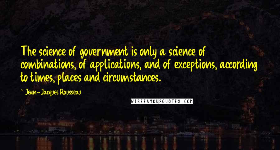 Jean-Jacques Rousseau Quotes: The science of government is only a science of combinations, of applications, and of exceptions, according to times, places and circumstances.