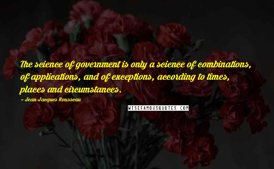 Jean-Jacques Rousseau Quotes: The science of government is only a science of combinations, of applications, and of exceptions, according to times, places and circumstances.