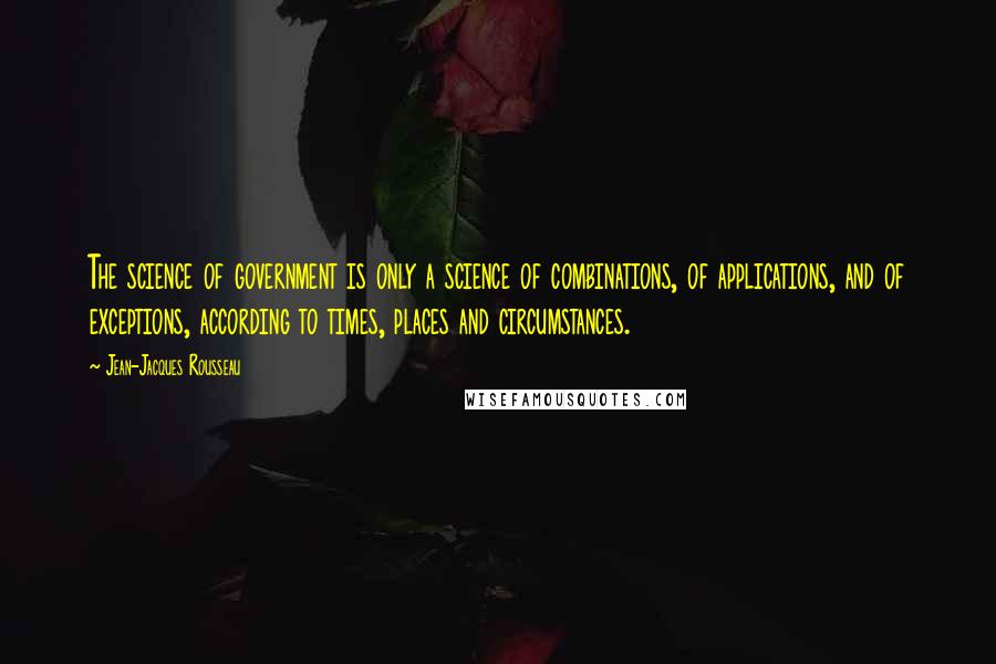 Jean-Jacques Rousseau Quotes: The science of government is only a science of combinations, of applications, and of exceptions, according to times, places and circumstances.