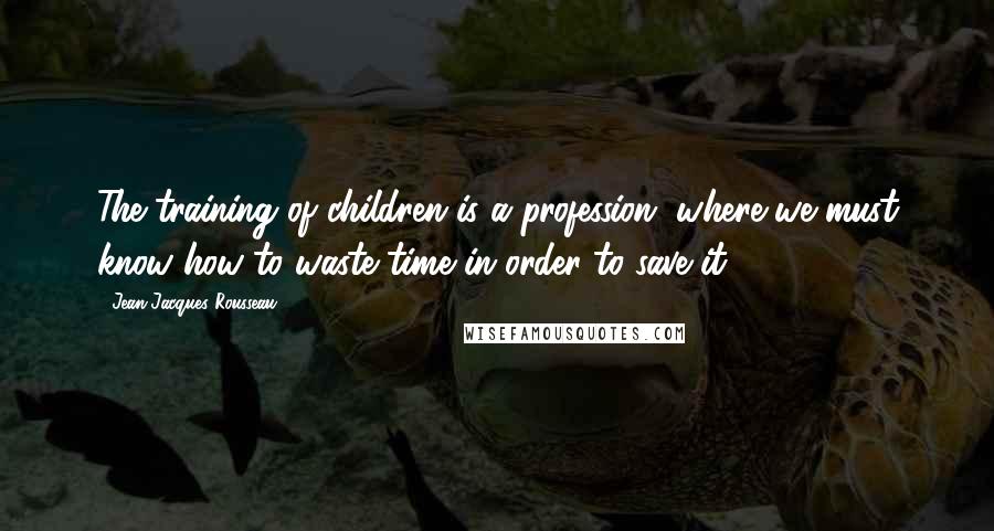 Jean-Jacques Rousseau Quotes: The training of children is a profession, where we must know how to waste time in order to save it.