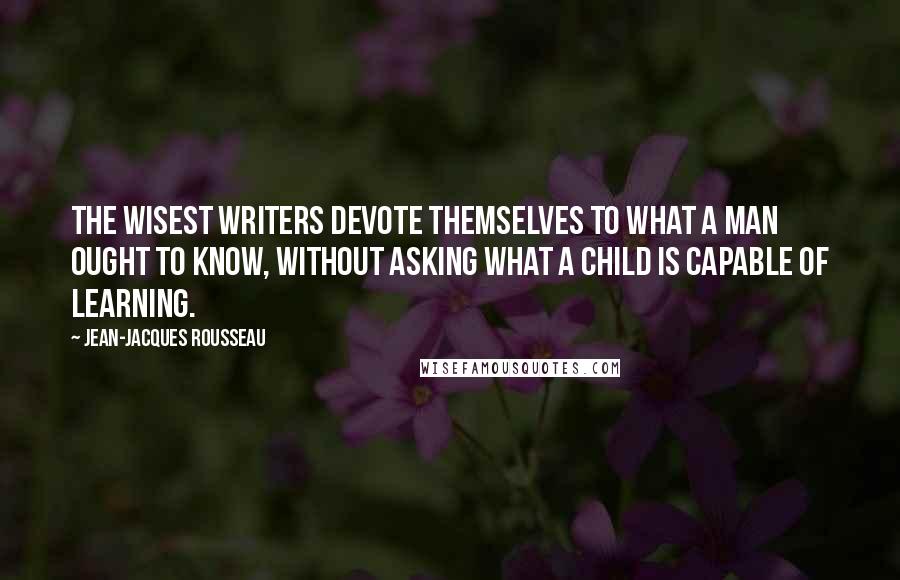 Jean-Jacques Rousseau Quotes: The wisest writers devote themselves to what a man ought to know, without asking what a child is capable of learning.