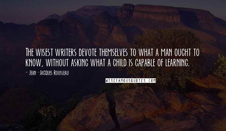 Jean-Jacques Rousseau Quotes: The wisest writers devote themselves to what a man ought to know, without asking what a child is capable of learning.