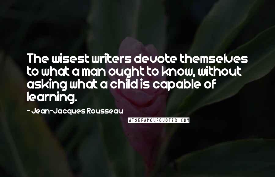 Jean-Jacques Rousseau Quotes: The wisest writers devote themselves to what a man ought to know, without asking what a child is capable of learning.