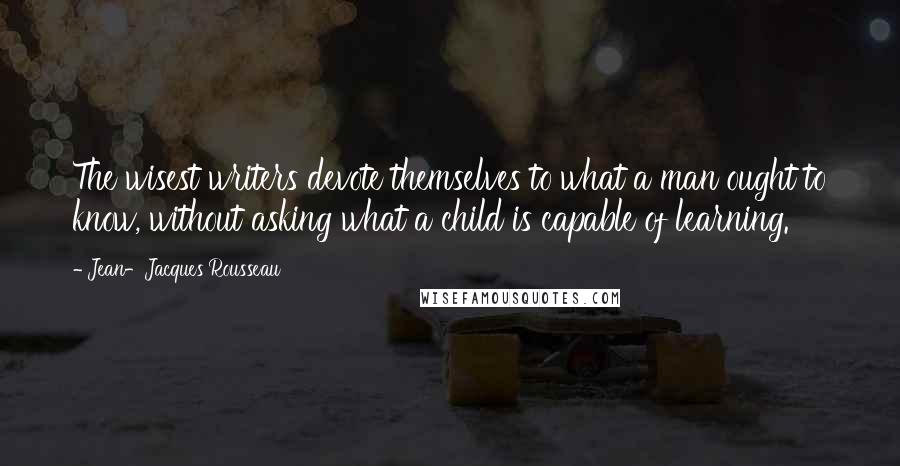 Jean-Jacques Rousseau Quotes: The wisest writers devote themselves to what a man ought to know, without asking what a child is capable of learning.