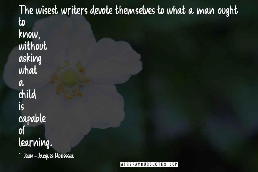 Jean-Jacques Rousseau Quotes: The wisest writers devote themselves to what a man ought to know, without asking what a child is capable of learning.