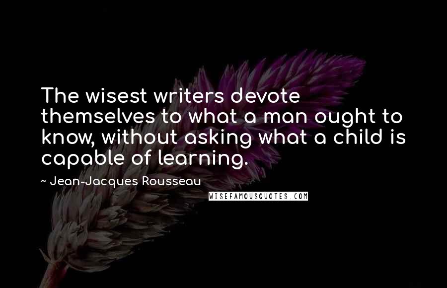 Jean-Jacques Rousseau Quotes: The wisest writers devote themselves to what a man ought to know, without asking what a child is capable of learning.