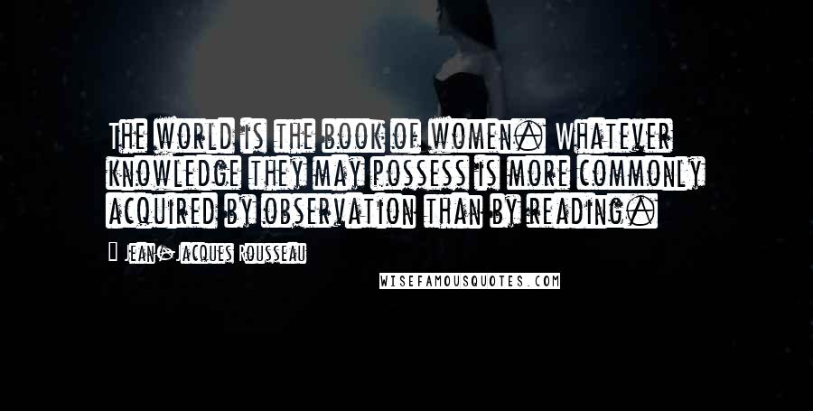 Jean-Jacques Rousseau Quotes: The world is the book of women. Whatever knowledge they may possess is more commonly acquired by observation than by reading.