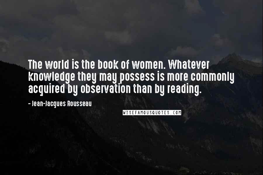 Jean-Jacques Rousseau Quotes: The world is the book of women. Whatever knowledge they may possess is more commonly acquired by observation than by reading.
