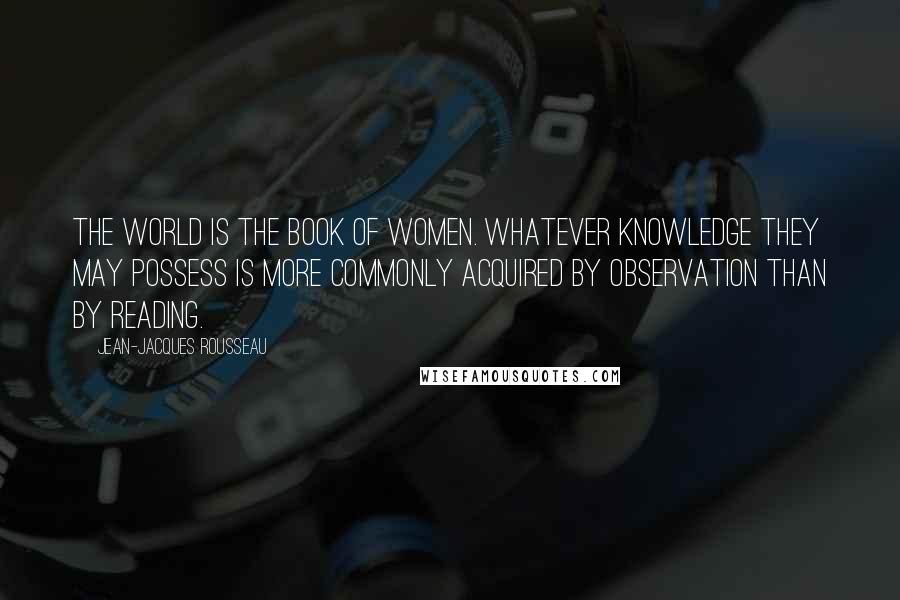 Jean-Jacques Rousseau Quotes: The world is the book of women. Whatever knowledge they may possess is more commonly acquired by observation than by reading.