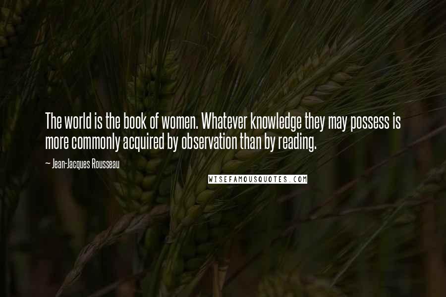 Jean-Jacques Rousseau Quotes: The world is the book of women. Whatever knowledge they may possess is more commonly acquired by observation than by reading.