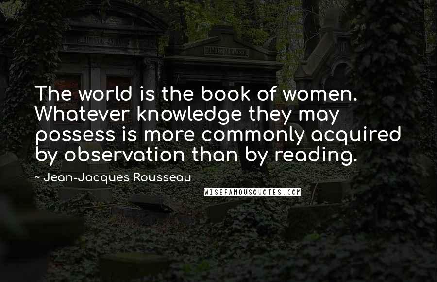 Jean-Jacques Rousseau Quotes: The world is the book of women. Whatever knowledge they may possess is more commonly acquired by observation than by reading.