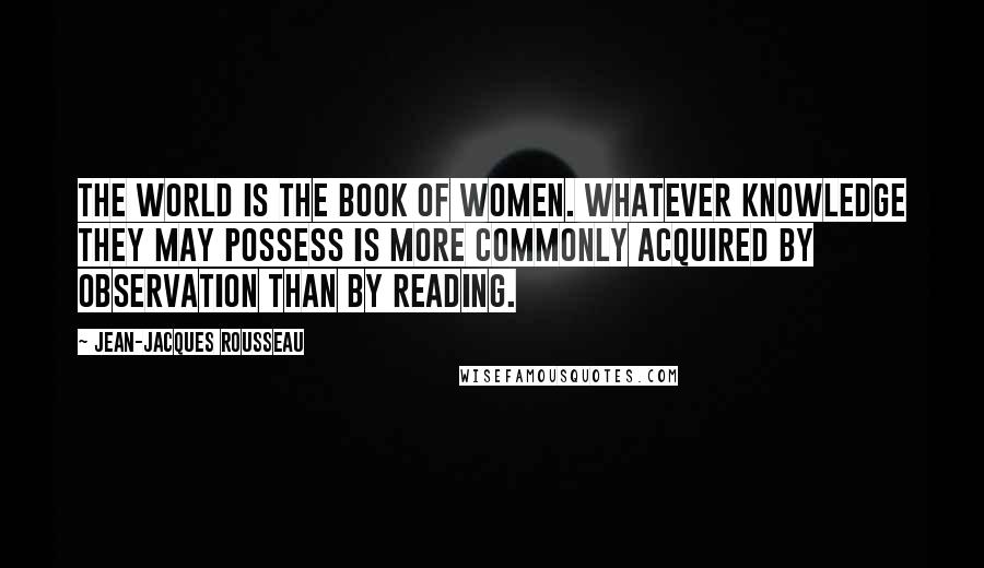 Jean-Jacques Rousseau Quotes: The world is the book of women. Whatever knowledge they may possess is more commonly acquired by observation than by reading.