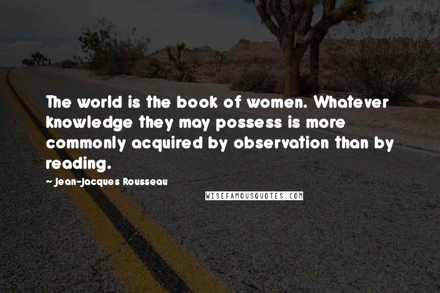 Jean-Jacques Rousseau Quotes: The world is the book of women. Whatever knowledge they may possess is more commonly acquired by observation than by reading.