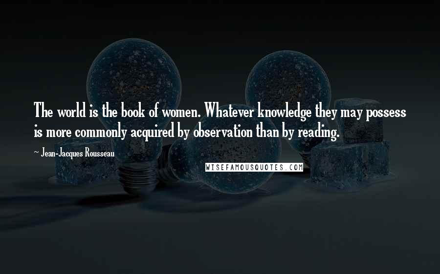 Jean-Jacques Rousseau Quotes: The world is the book of women. Whatever knowledge they may possess is more commonly acquired by observation than by reading.