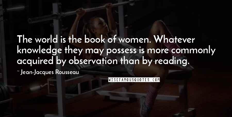 Jean-Jacques Rousseau Quotes: The world is the book of women. Whatever knowledge they may possess is more commonly acquired by observation than by reading.