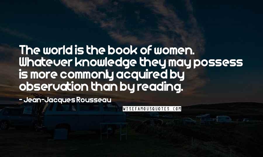 Jean-Jacques Rousseau Quotes: The world is the book of women. Whatever knowledge they may possess is more commonly acquired by observation than by reading.