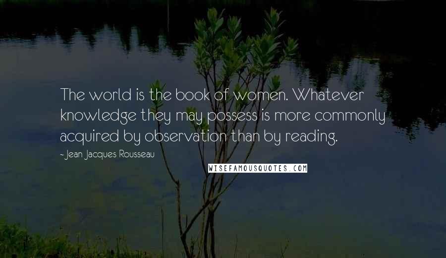 Jean-Jacques Rousseau Quotes: The world is the book of women. Whatever knowledge they may possess is more commonly acquired by observation than by reading.