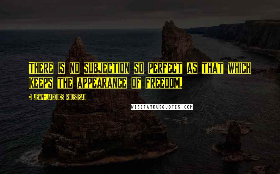 Jean-Jacques Rousseau Quotes: There is no subjection so perfect as that which keeps the appearance of freedom.