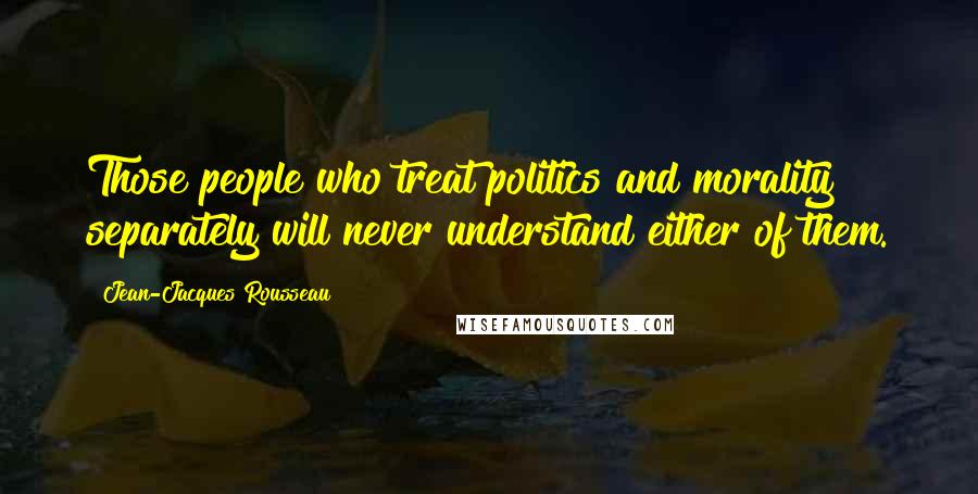 Jean-Jacques Rousseau Quotes: Those people who treat politics and morality separately will never understand either of them.