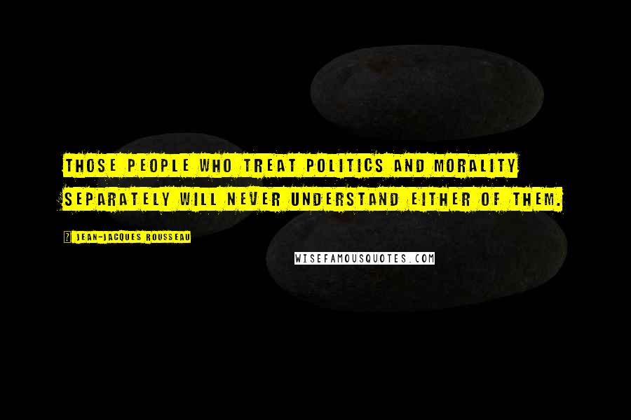 Jean-Jacques Rousseau Quotes: Those people who treat politics and morality separately will never understand either of them.