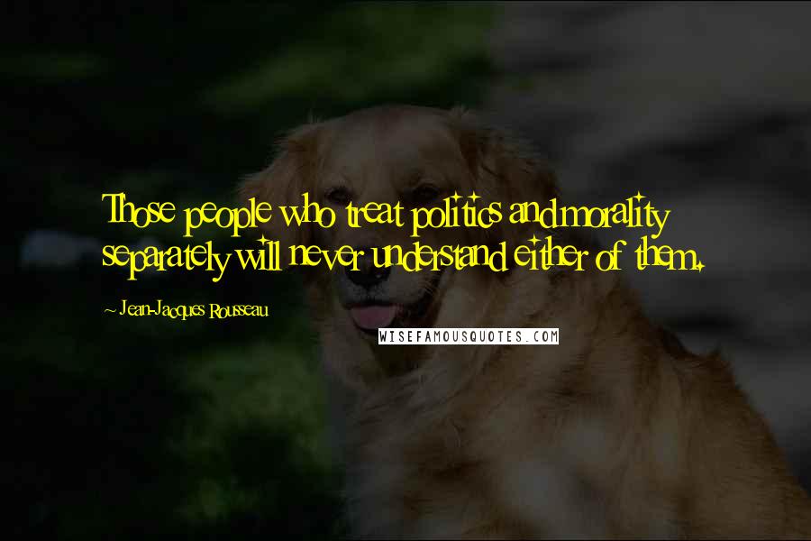 Jean-Jacques Rousseau Quotes: Those people who treat politics and morality separately will never understand either of them.