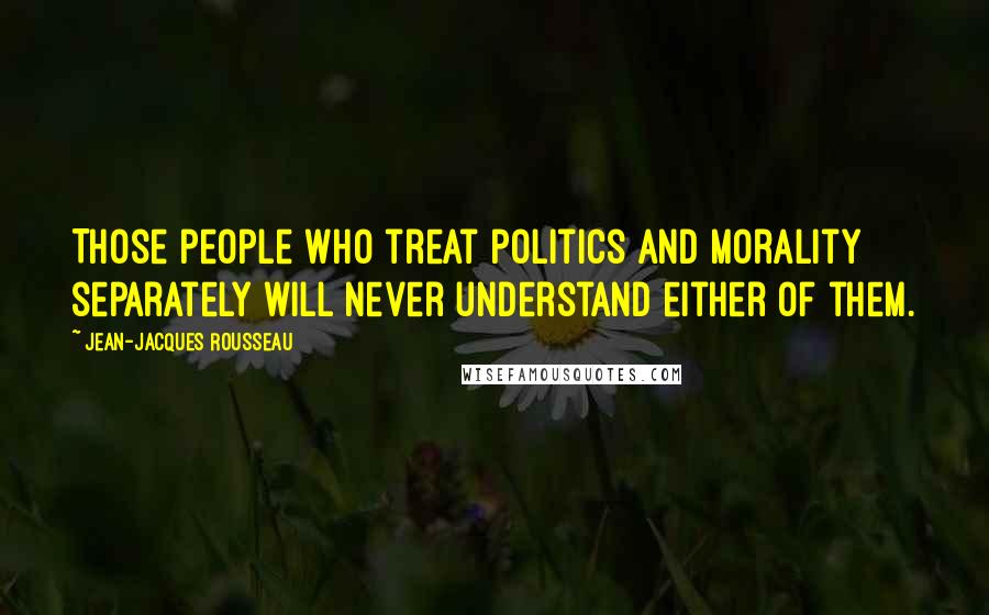 Jean-Jacques Rousseau Quotes: Those people who treat politics and morality separately will never understand either of them.