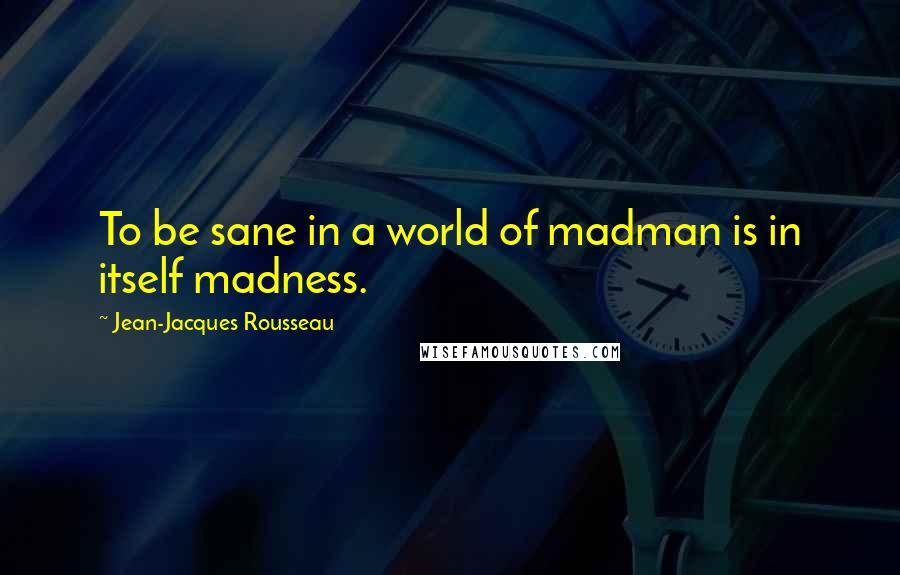 Jean-Jacques Rousseau Quotes: To be sane in a world of madman is in itself madness.