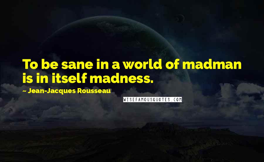 Jean-Jacques Rousseau Quotes: To be sane in a world of madman is in itself madness.