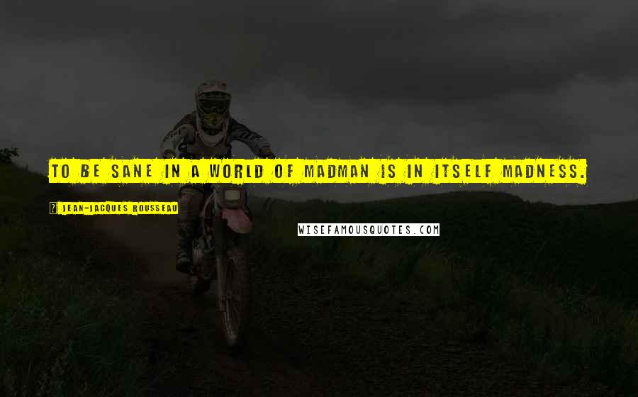 Jean-Jacques Rousseau Quotes: To be sane in a world of madman is in itself madness.