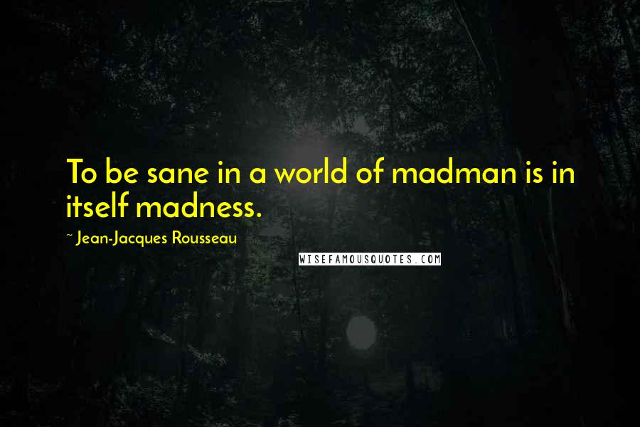 Jean-Jacques Rousseau Quotes: To be sane in a world of madman is in itself madness.