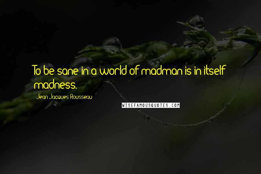 Jean-Jacques Rousseau Quotes: To be sane in a world of madman is in itself madness.