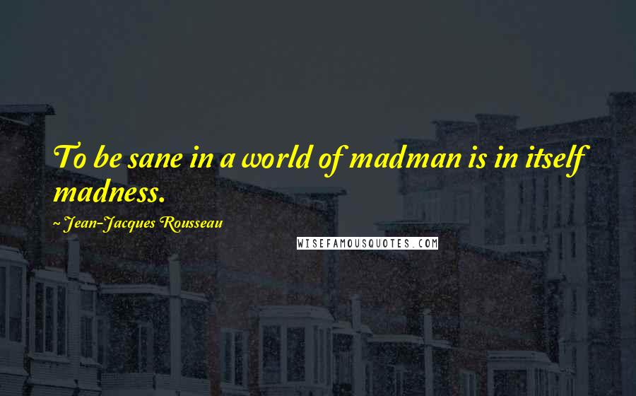 Jean-Jacques Rousseau Quotes: To be sane in a world of madman is in itself madness.