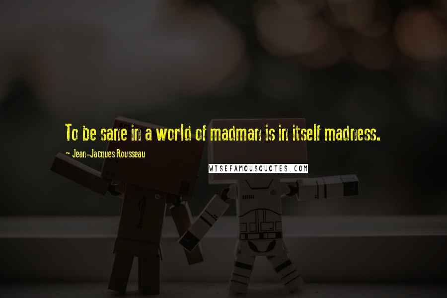 Jean-Jacques Rousseau Quotes: To be sane in a world of madman is in itself madness.
