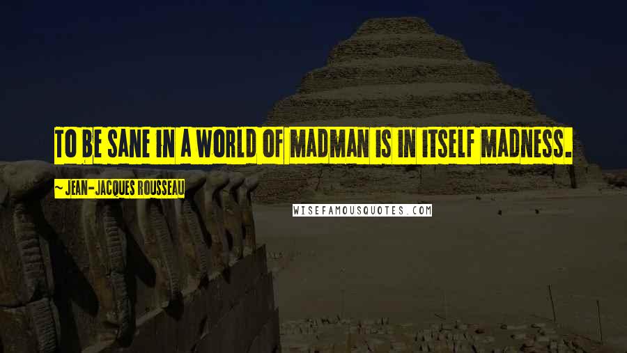 Jean-Jacques Rousseau Quotes: To be sane in a world of madman is in itself madness.