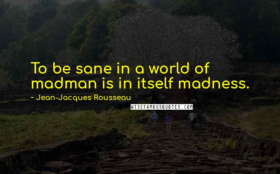 Jean-Jacques Rousseau Quotes: To be sane in a world of madman is in itself madness.
