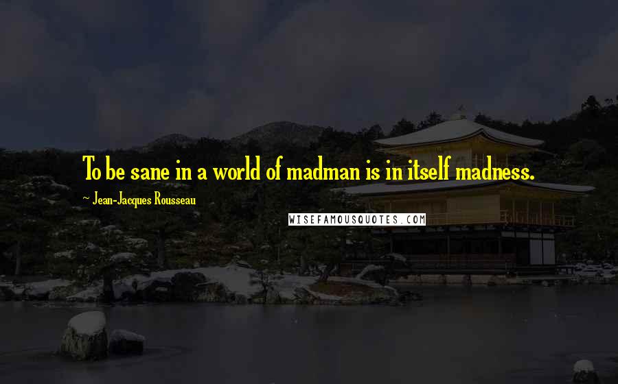 Jean-Jacques Rousseau Quotes: To be sane in a world of madman is in itself madness.