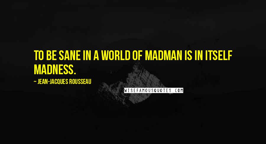 Jean-Jacques Rousseau Quotes: To be sane in a world of madman is in itself madness.