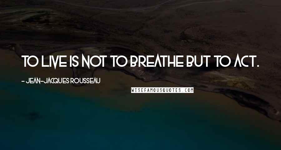 Jean-Jacques Rousseau Quotes: To live is not to breathe but to act.