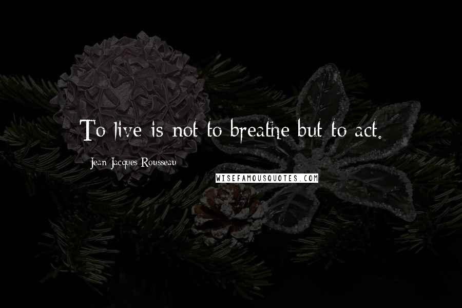 Jean-Jacques Rousseau Quotes: To live is not to breathe but to act.