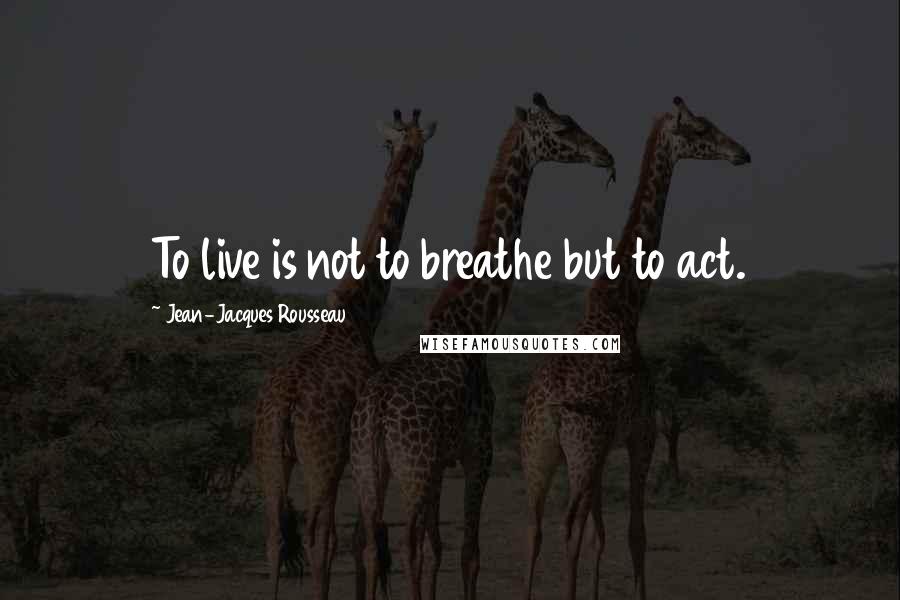 Jean-Jacques Rousseau Quotes: To live is not to breathe but to act.