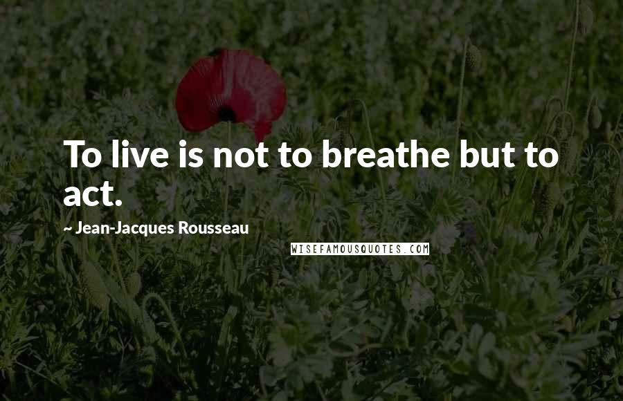Jean-Jacques Rousseau Quotes: To live is not to breathe but to act.
