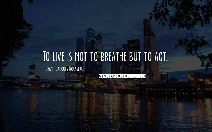 Jean-Jacques Rousseau Quotes: To live is not to breathe but to act.