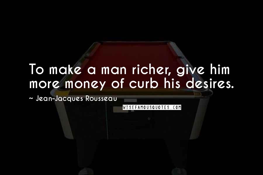 Jean-Jacques Rousseau Quotes: To make a man richer, give him more money of curb his desires.