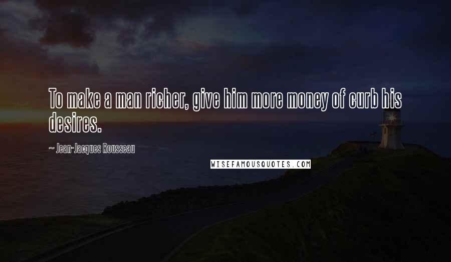 Jean-Jacques Rousseau Quotes: To make a man richer, give him more money of curb his desires.